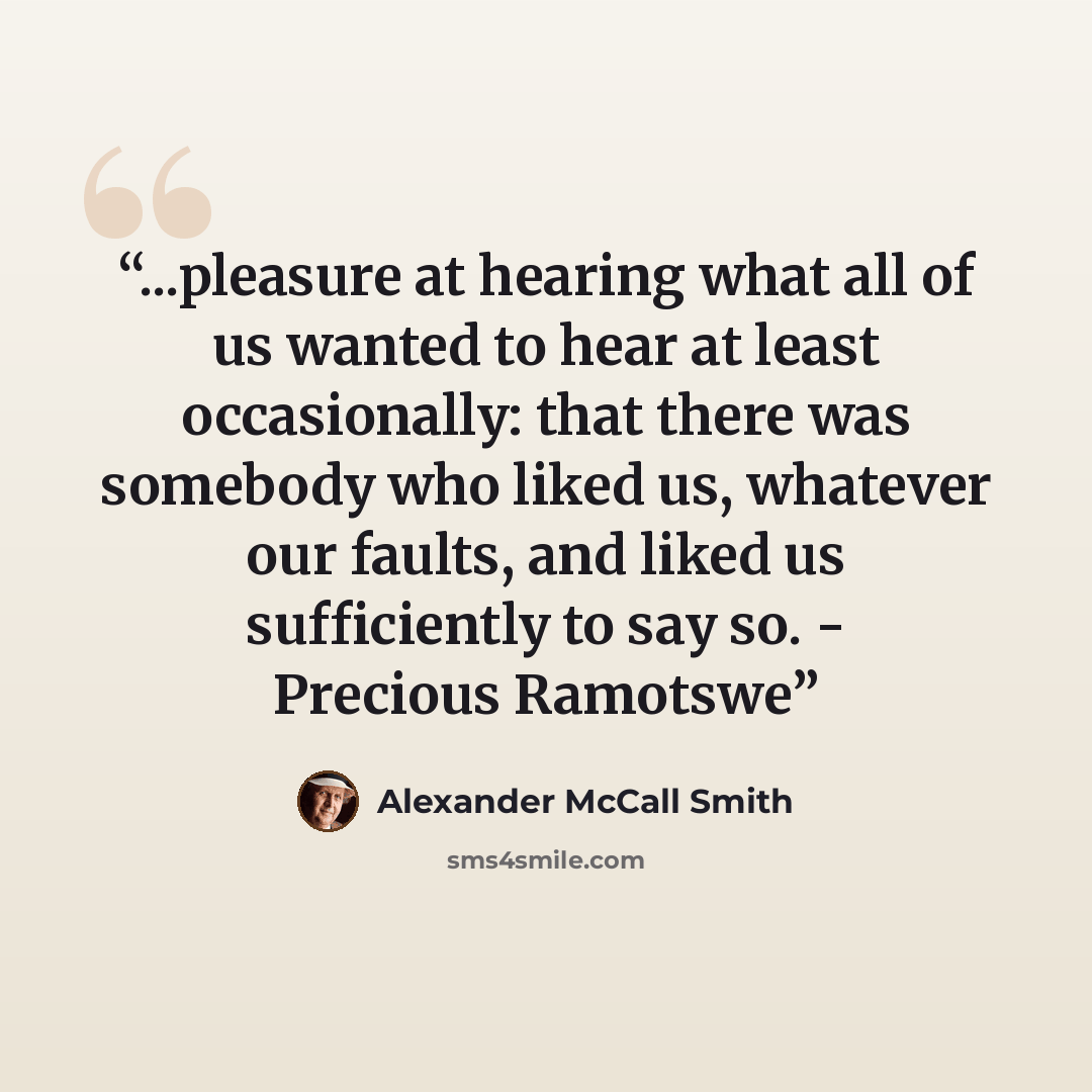 “...pleasure at hearing what all of us wanted to hear at least occasionally: that there was somebody who liked us, whatever our faults, and liked us sufficiently to say so. - Precious Ramotswe” quote by Alexander McCall Smith