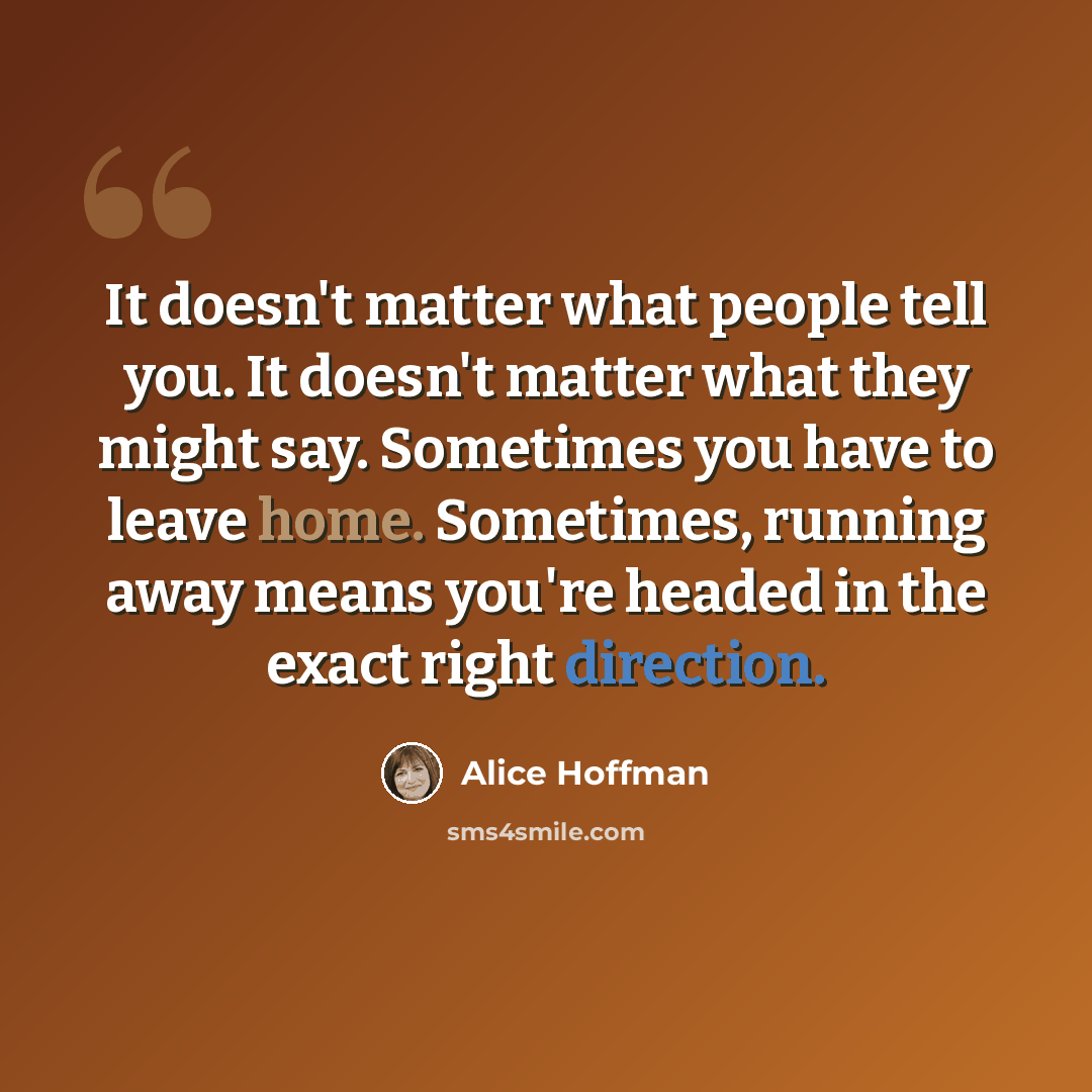 “It doesn't matter what people tell you. It doesn't matter what they might say. Sometimes you have to leave home. Sometimes, running away means you're headed in the exact right direction.” quote by Alice Hoffman