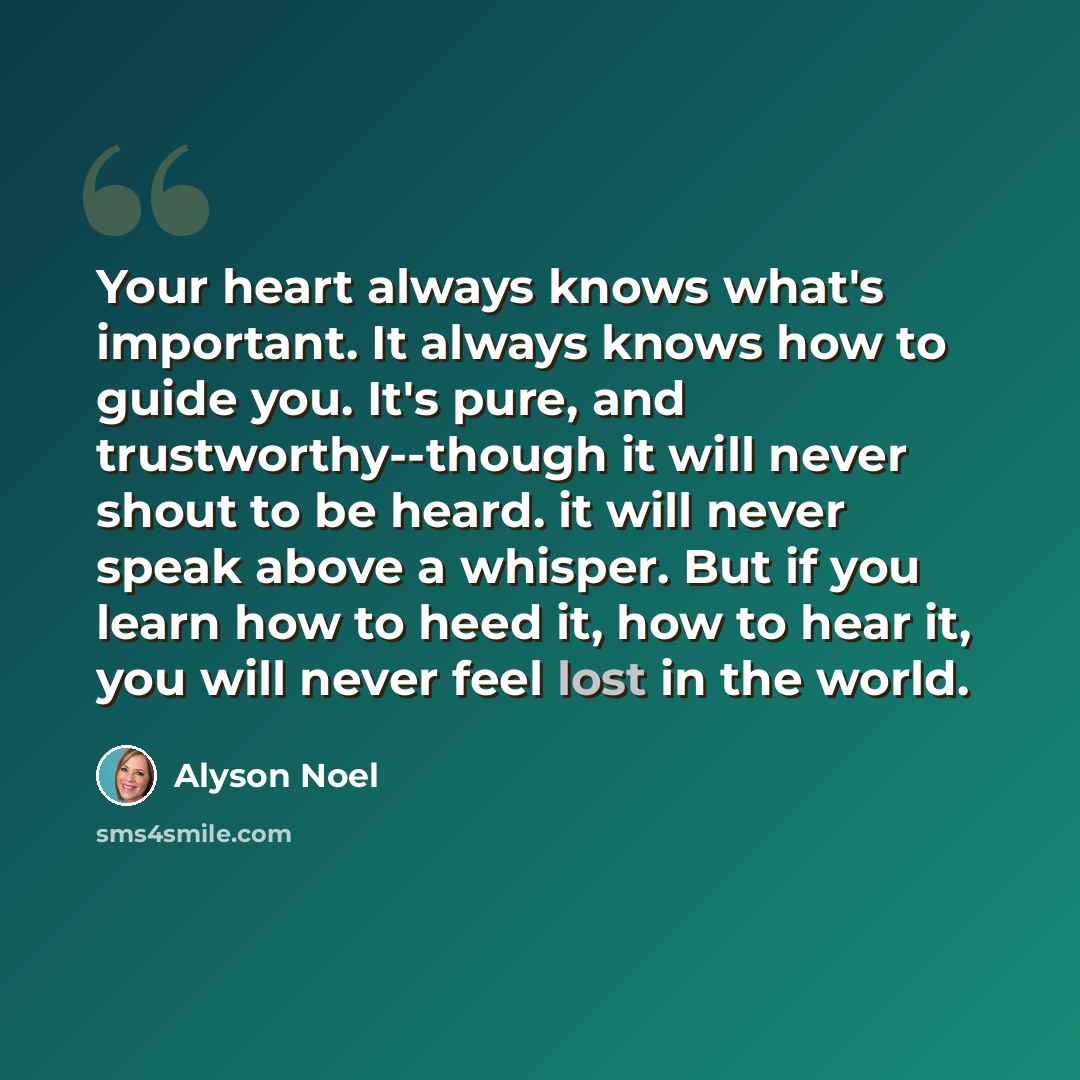 “Your heart always knows what's important. It always knows how to guide you. It's pure, and trustworthy--though it will never shout to be heard. it will never speak above a whisper. But if you learn how to heed it, how to hear it, you will never feel lost in the world.” quote by Alyson Noel