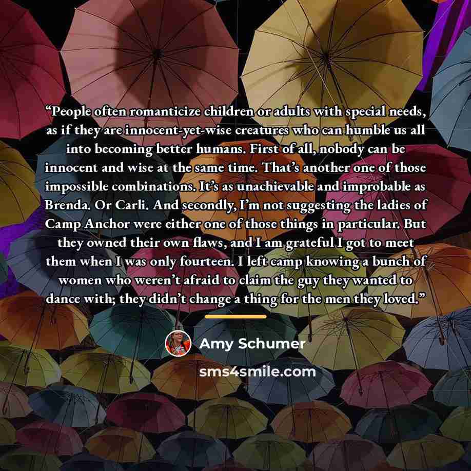 “People often romanticize children or adults with special needs, as if they are innocent-yet-wise creatures who can humble us all into becoming better humans. First of all, nobody can be innocent and wise at the same time. That’s another one of those impossible combinations. It’s as unachievable…” quote by Amy Schumer