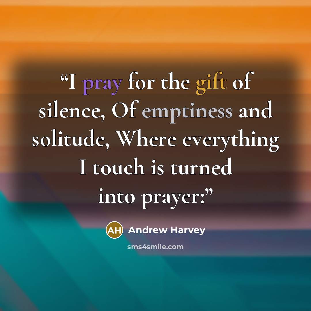 “I pray for the gift of silence, Of emptiness and solitude, Where everything I touch is turned into prayer:” quote by Andrew Harvey