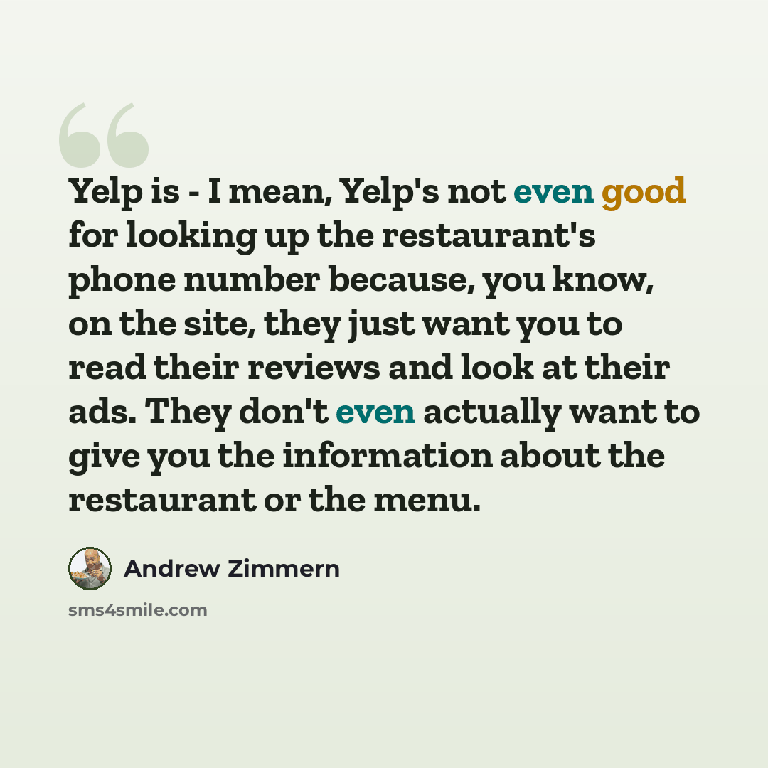 “Yelp is - I mean, Yelp's not even good for looking up the restaurant's phone number because, you know, on the site, they just want you to read their reviews and look at their ads. They don't even actually want to give you the information about the restaurant or the menu.” quote by Andrew Zimmern