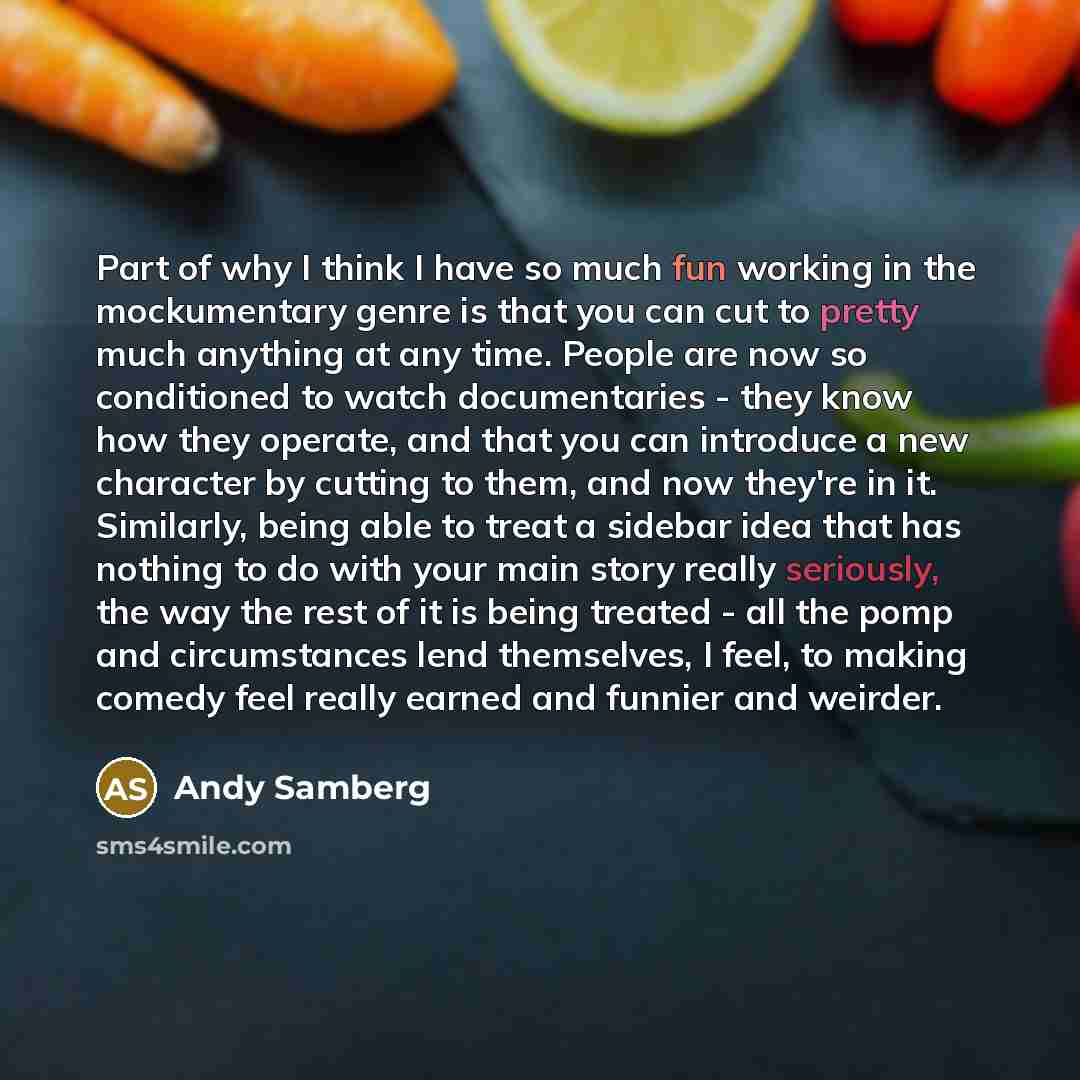 “Part of why I think I have so much fun working in the mockumentary genre is that you can cut to pretty much anything at any time. People are now so conditioned to watch documentaries - they know how they operate, and that you can introduce a new character by cutting to them, and now they're in it…” quote by Andy Samberg
