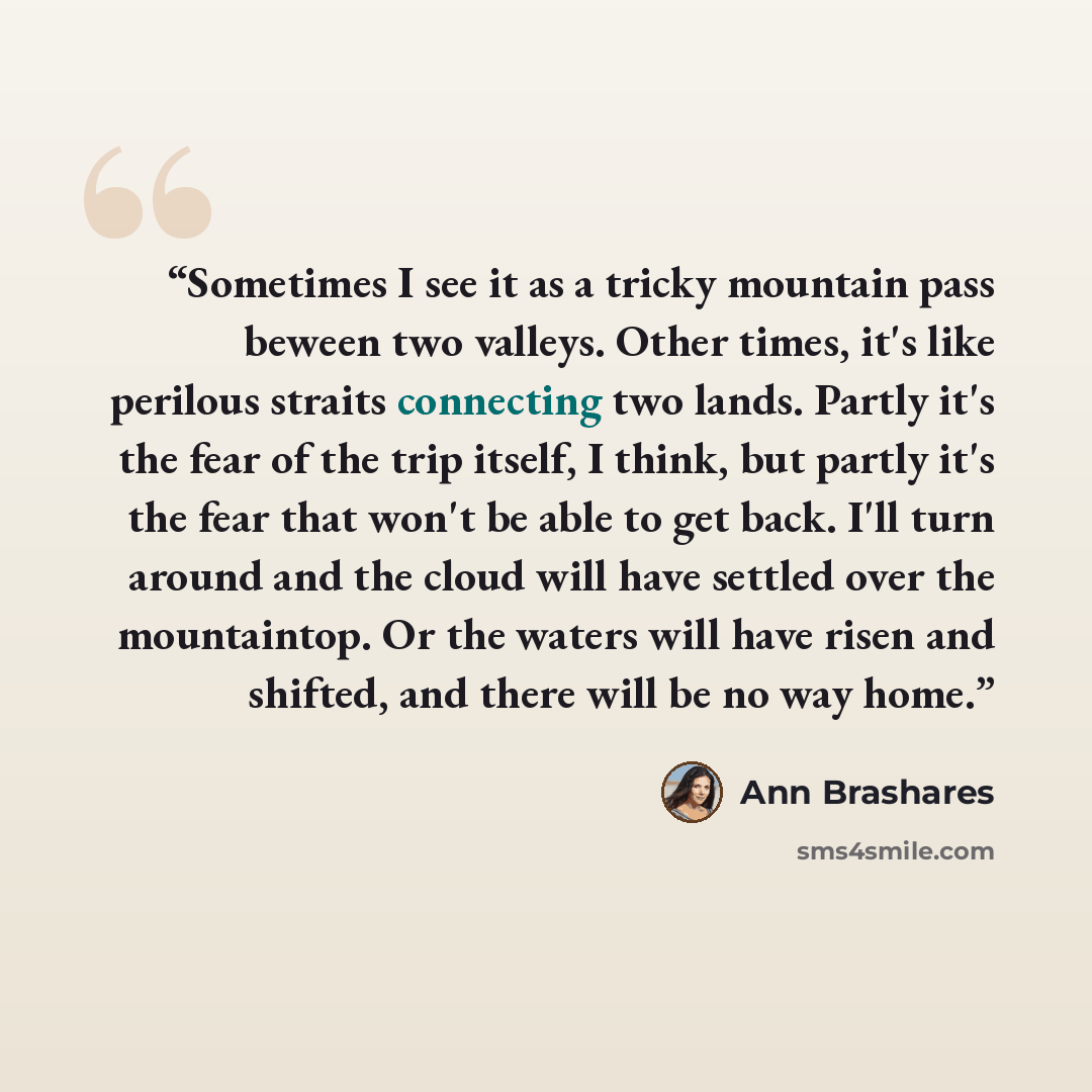 “Sometimes I see it as a tricky mountain pass beween two valleys. Other times, it's like perilous straits connecting two lands. Partly it's the fear of the trip itself, I think, but partly it's the fear that won't be able to get back. I'll turn around and the cloud will have settled over the…” quote by Ann Brashares