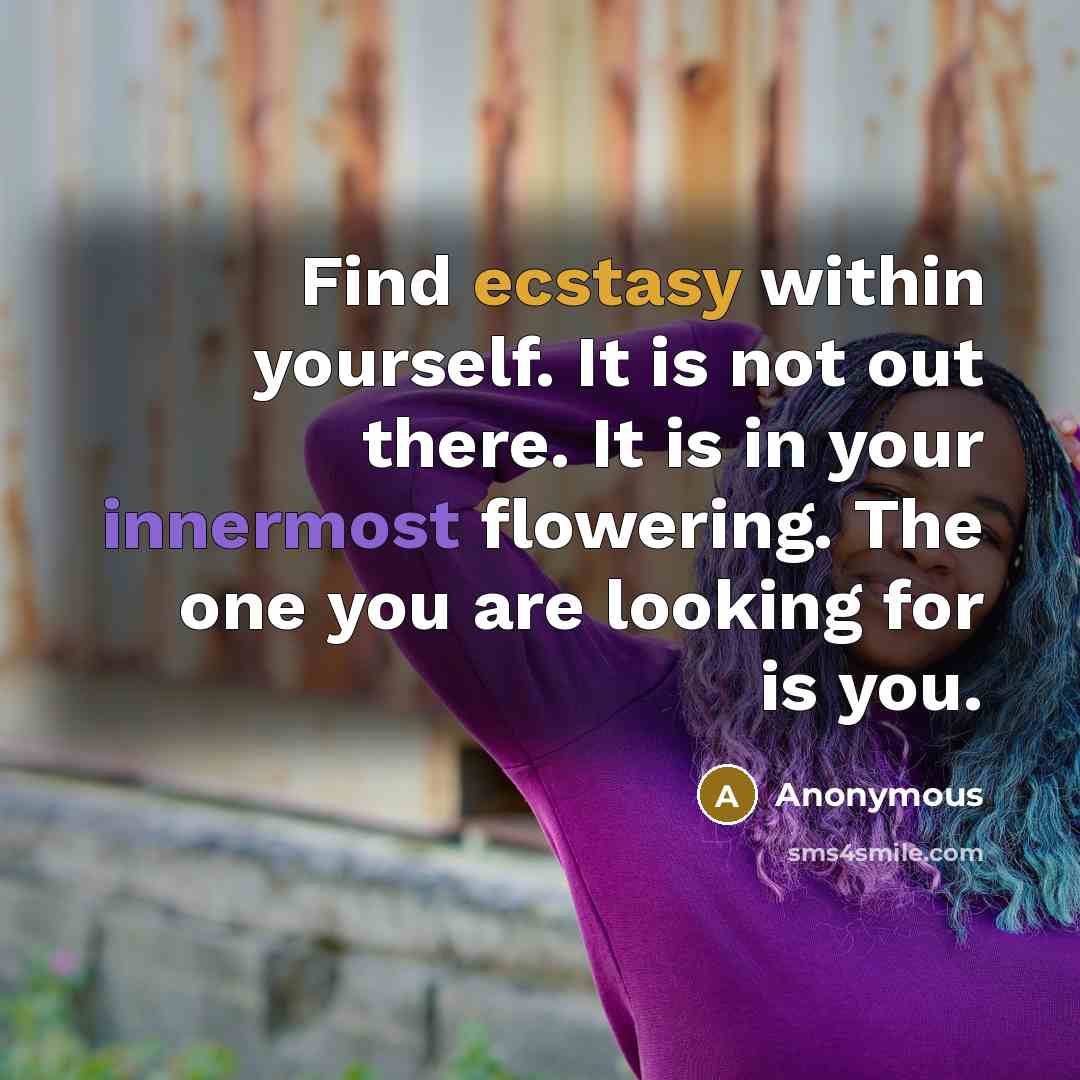 “Find ecstasy within yourself. It is not out there. It is in your innermost flowering. The one you are looking for is you.” quote by Anonymous