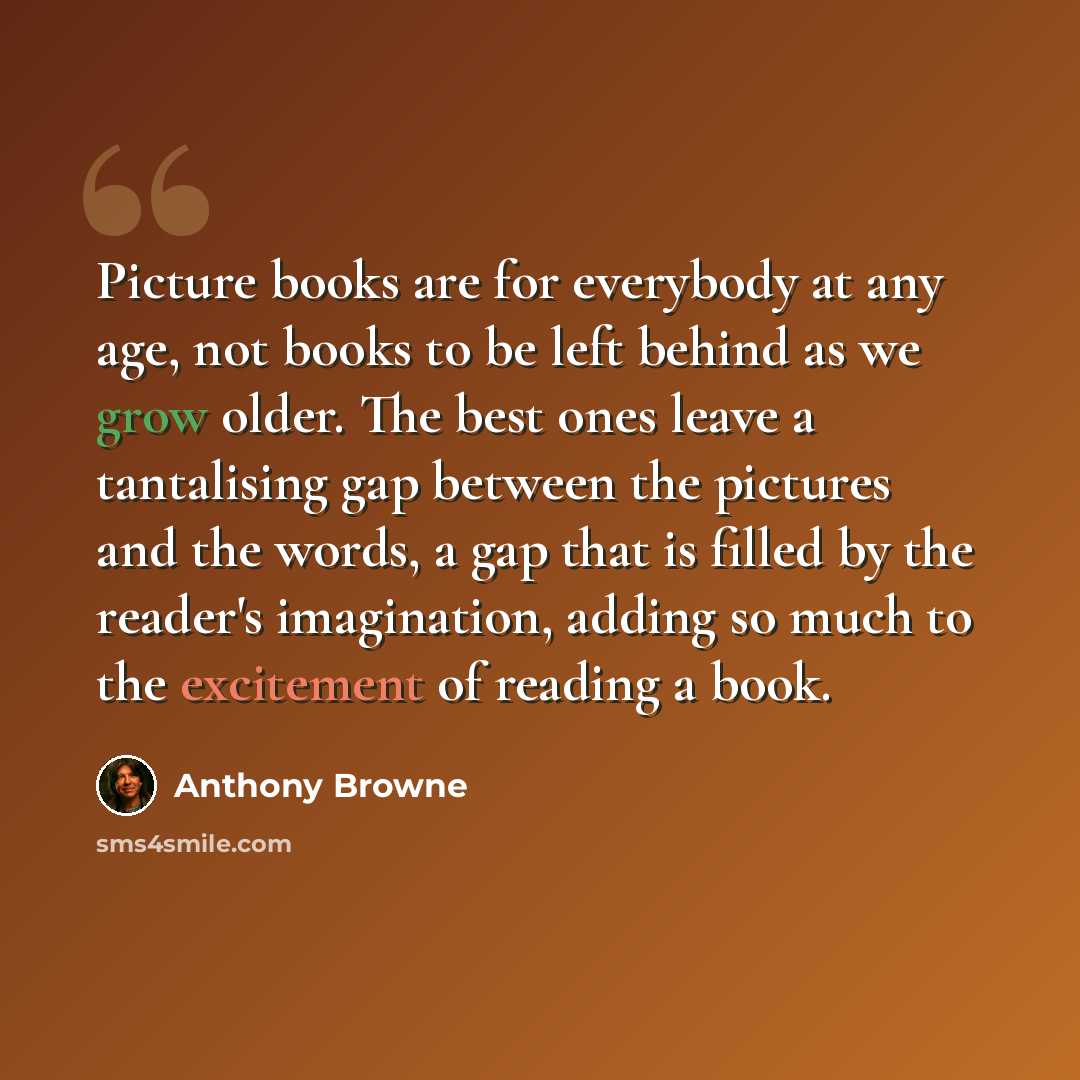 “Picture books are for everybody at any age, not books to be left behind as we grow older. The best ones leave a tantalising gap between the pictures and the words, a gap that is filled by the reader's imagination, adding so much to the excitement of reading a book.” quote by Anthony Browne
