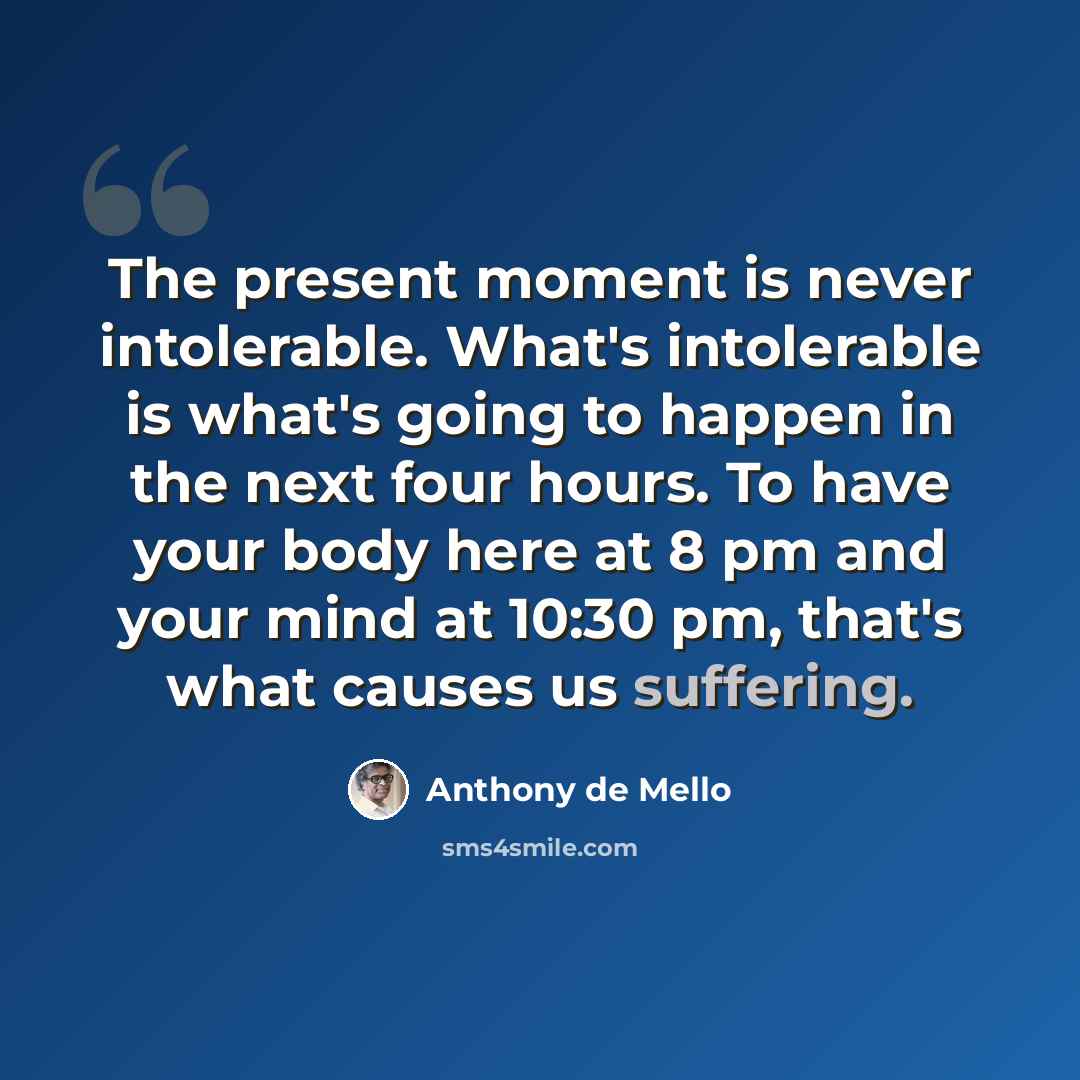 “The present moment is never intolerable. What's intolerable is what's going to happen in the next four hours. To have your body here at 8 pm and your mind at 10:30 pm, that's what causes us suffering.” quote by Anthony de Mello