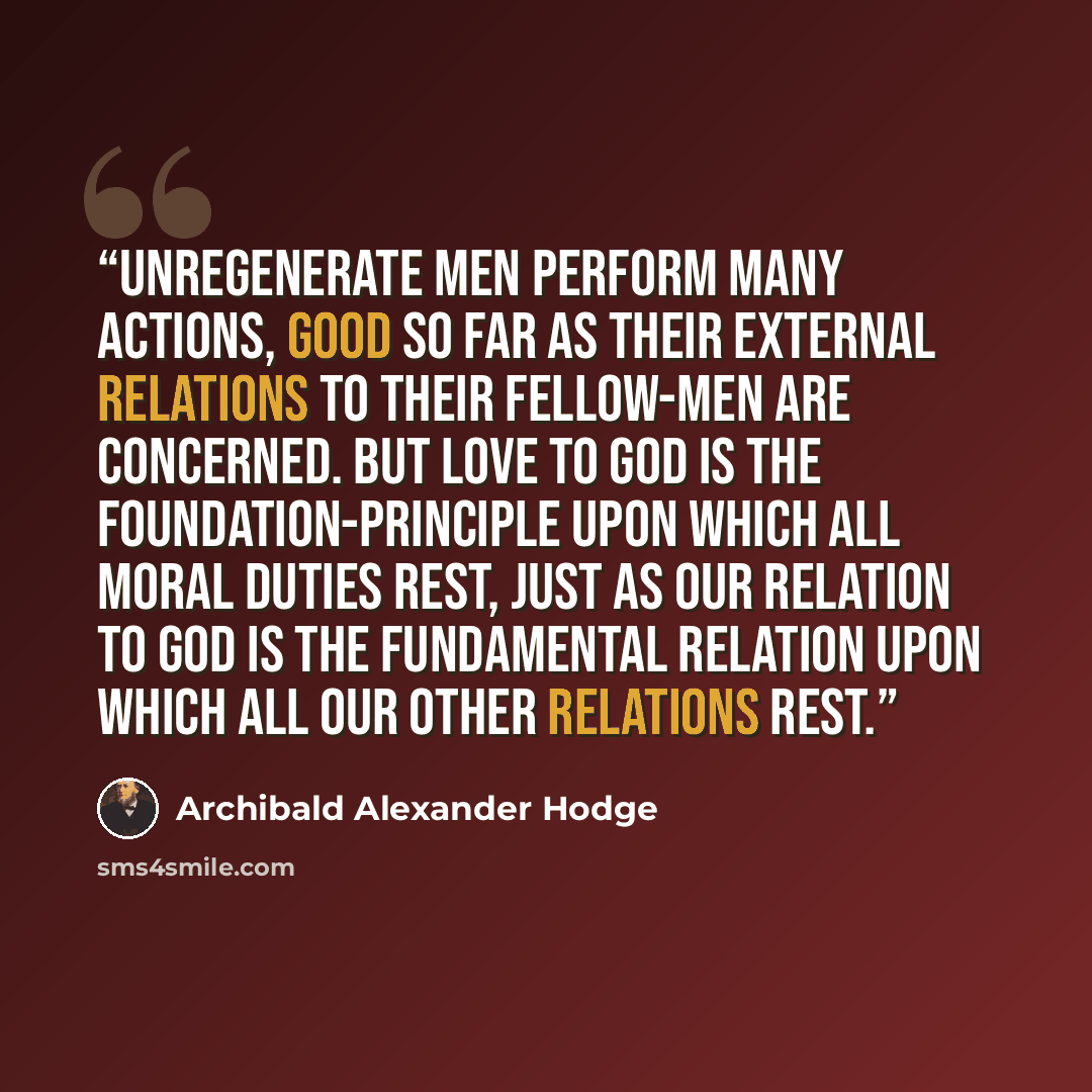 “Unregenerate men perform many actions, good so far as their external relations to their fellow-men are concerned. But love to God is the foundation-principle upon which all moral duties rest, just as our relation to God is the fundamental relation upon which all our other relations rest.” quote by Archibald Alexander Hodge