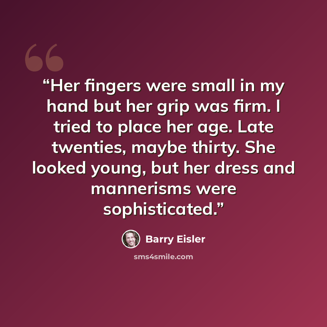 “Her fingers were small in my hand but her grip was firm. I tried to place her age. Late twenties, maybe thirty. She looked young, but her dress and mannerisms were sophisticated.” quote by Barry Eisler