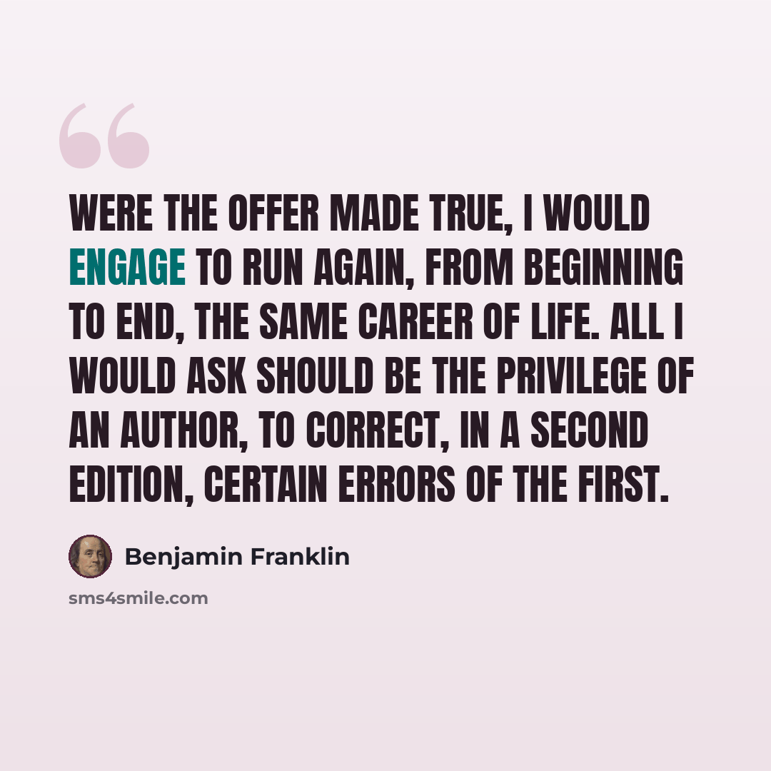 “Were the offer made true, I would engage to run again, from beginning to end, the same career of life. All I would ask should be the privilege of an author, to correct, in a second edition, certain errors of the first.” quote by Benjamin Franklin