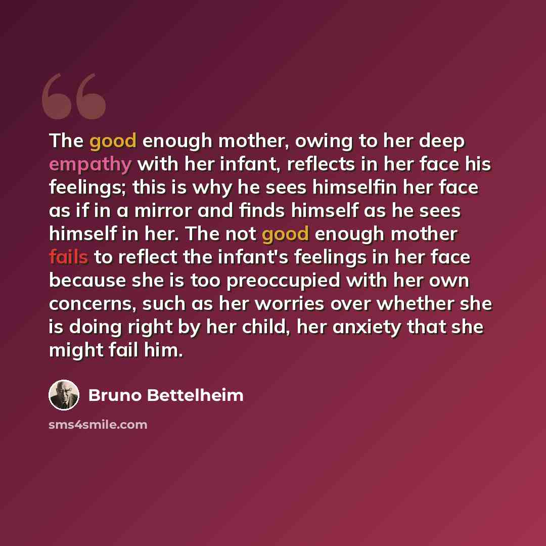 “The good enough mother, owing to her deep empathy with her infant, reflects in her face his feelings; this is why he sees himselfin her face as if in a mirror and finds himself as he sees himself in her. The not good enough mother fails to reflect the infant's feelings in her face because she is…” quote by Bruno Bettelheim