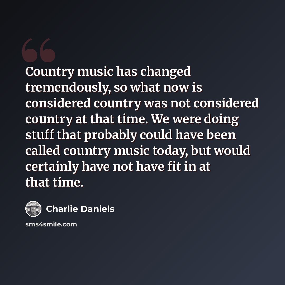 “Country music has changed tremendously, so what now is considered country was not considered country at that time. We were doing stuff that probably could have been called country music today, but would certainly have not have fit in at that time.” quote by Charlie Daniels