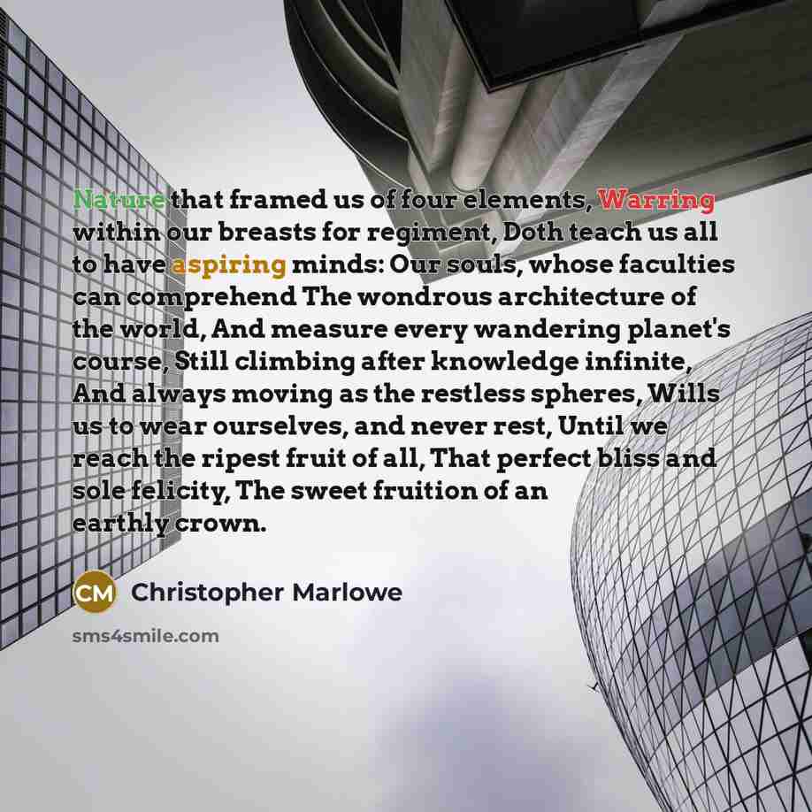 “Nature that framed us of four elements, Warring within our breasts for regiment, Doth teach us all to have aspiring minds: Our souls, whose faculties can comprehend The wondrous architecture of the world, And measure every wandering planet's course, Still climbing after knowledge infinite, And…” quote by Christopher Marlowe