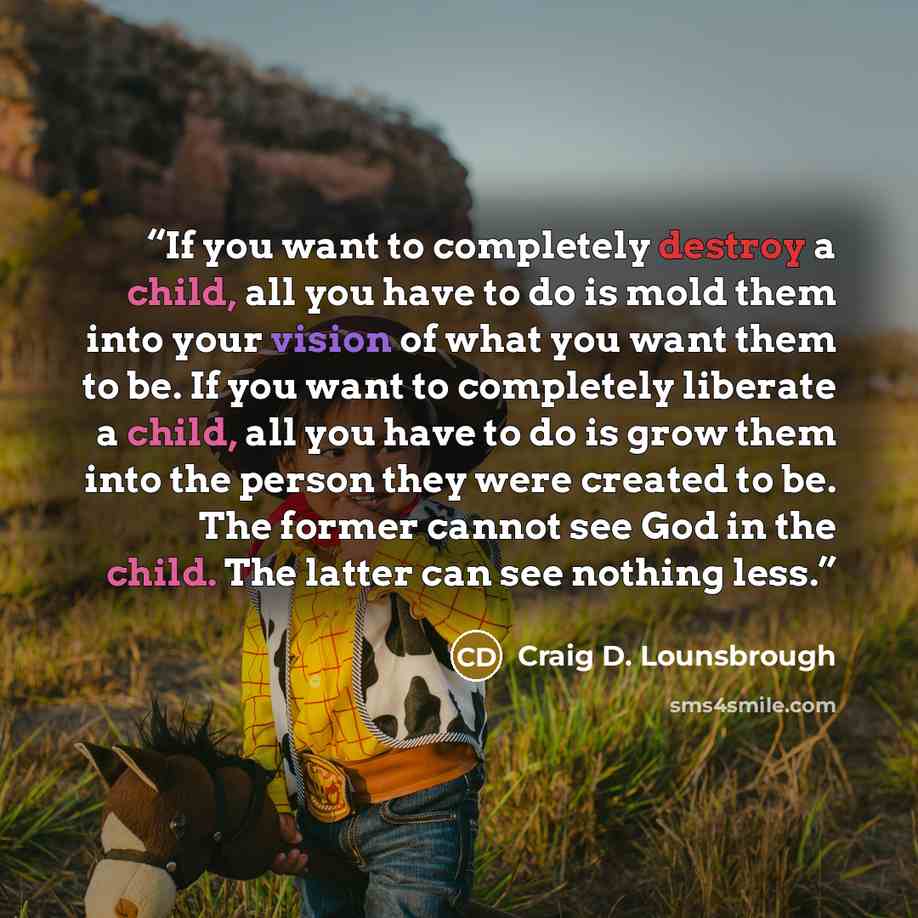 “If you want to completely destroy a child, all you have to do is mold them into your vision of what you want them to be. If you want to completely liberate a child, all you have to do is grow them into the person they were created to be. The former cannot see God in the child. The latter can see…” quote by Craig D. Lounsbrough