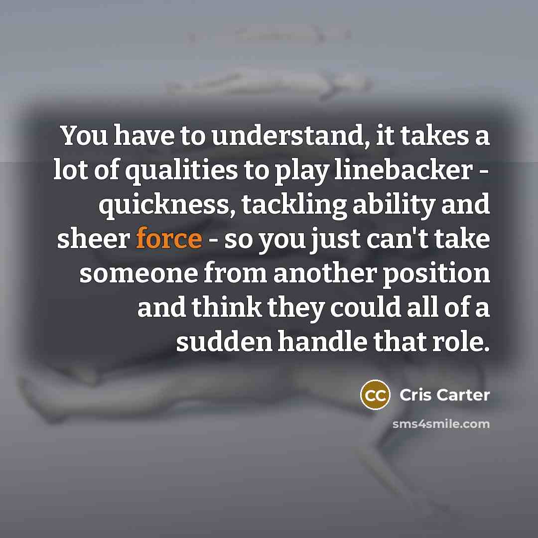 “You have to understand, it takes a lot of qualities to play linebacker - quickness, tackling ability and sheer force - so you just can't take someone from another position and think they could all of a sudden handle that role.” quote by Cris Carter