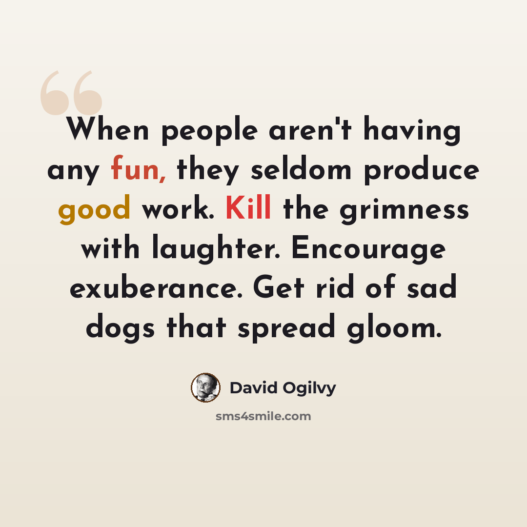 “When people aren't having any fun, they seldom produce good work. Kill the grimness with laughter. Encourage exuberance. Get rid of sad dogs that spread gloom.” quote by David Ogilvy