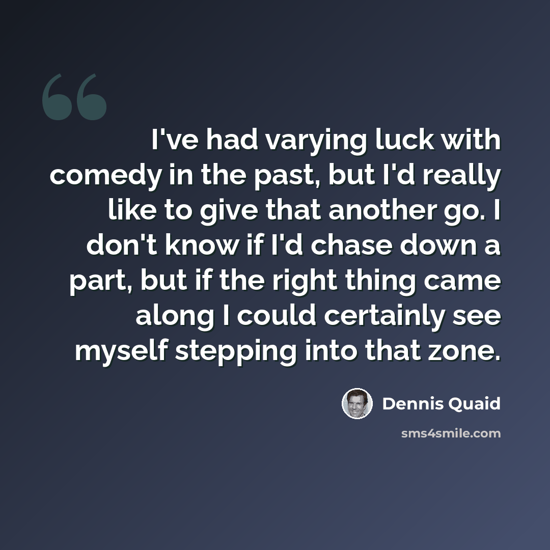“I've had varying luck with comedy in the past, but I'd really like to give that another go. I don't know if I'd chase down a part, but if the right thing came along I could certainly see myself stepping into that zone.” quote by Dennis Quaid