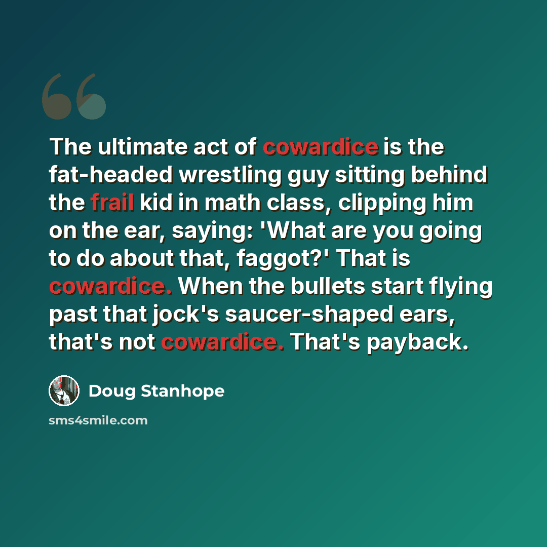 “The ultimate act of cowardice is the fat-headed wrestling guy sitting behind the frail kid in math class, clipping him on the ear, saying: 'What are you going to do about that, faggot?' That is cowardice. When the bullets start flying past that jock's saucer-shaped ears, that's not cowardice…” quote by Doug Stanhope