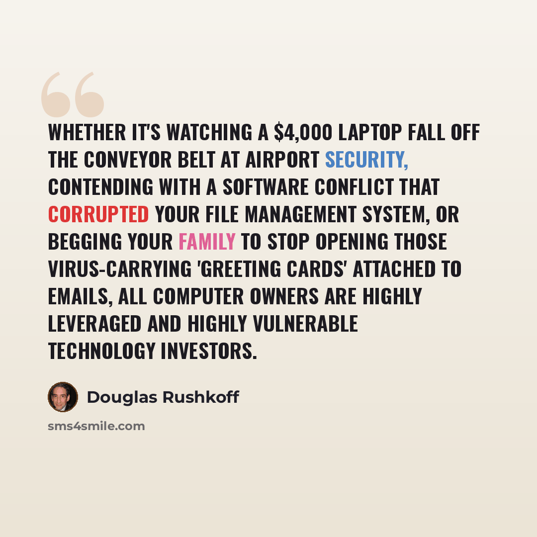 “Whether it's watching a $4,000 laptop fall off the conveyor belt at airport security, contending with a software conflict that corrupted your file management system, or begging your family to stop opening those virus-carrying 'greeting cards' attached to emails, all computer owners are highly…” quote by Douglas Rushkoff