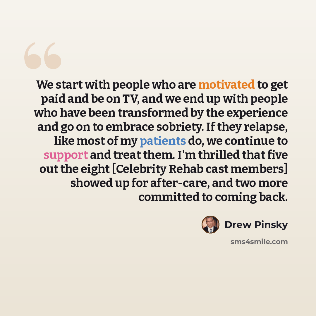 “We start with people who are motivated to get paid and be on TV, and we end up with people who have been transformed by the experience and go on to embrace sobriety. If they relapse, like most of my patients do, we continue to support and treat them. I'm thrilled that five out the eight [Celebrity…” quote by Drew Pinsky