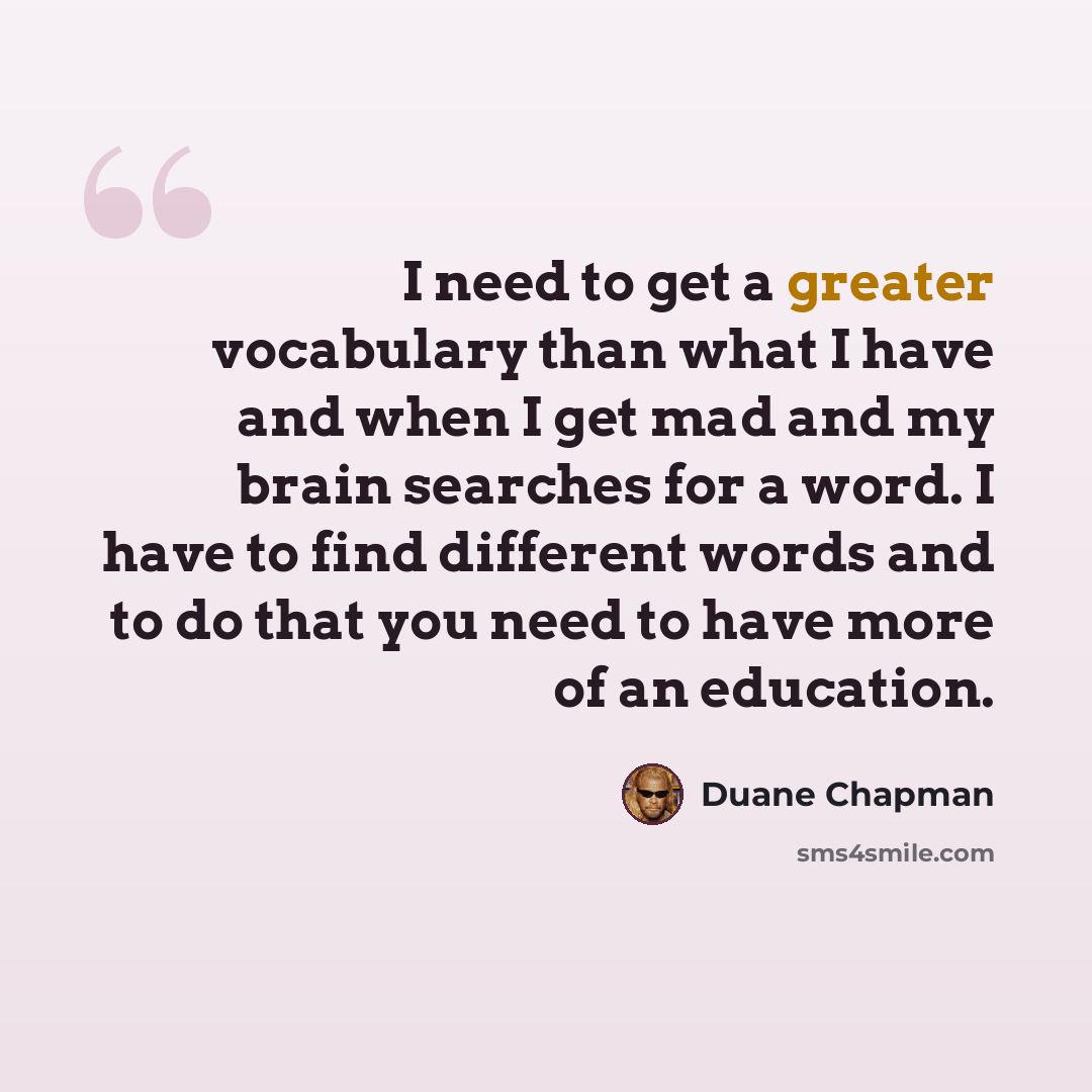 “I need to get a greater vocabulary than what I have and when I get mad and my brain searches for a word. I have to find different words and to do that you need to have more of an education.” quote by Duane Chapman