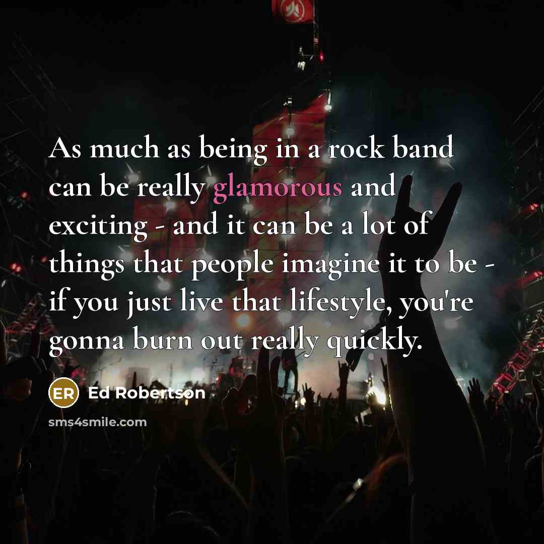 “As much as being in a rock band can be really glamorous and exciting - and it can be a lot of things that people imagine it to be - if you just live that lifestyle, you're gonna burn out really quickly.” quote by Ed Robertson