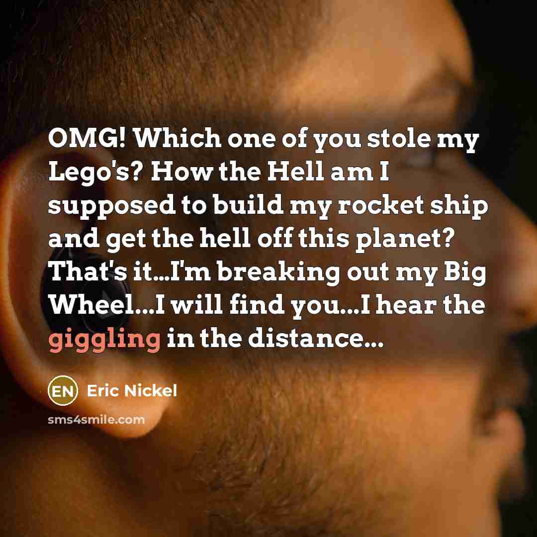 “OMG! Which one of you stole my Lego's? How the Hell am I supposed to build my rocket ship and get the hell off this planet? That's it…I'm breaking out my Big Wheel...I will find you...I hear the giggling in the distance...” quote by Eric Nickel