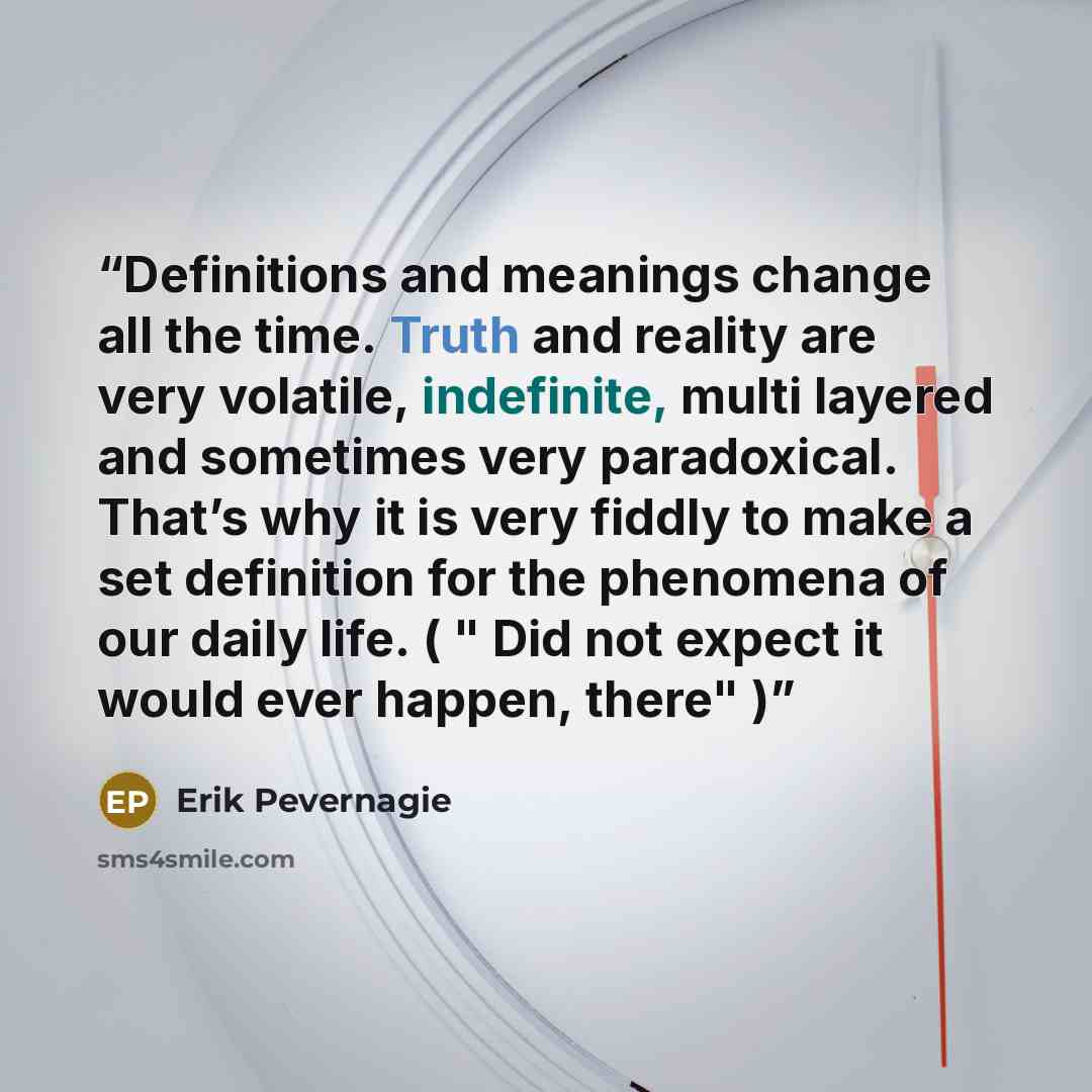 “Definitions and meanings change all the time. Truth and reality are very volatile, indefinite, multi layered and sometimes very paradoxical. That’s why it is very fiddly to make a set definition for the phenomena of our daily life. ( " Did not expect it would ever happen, there" )” quote by Erik Pevernagie