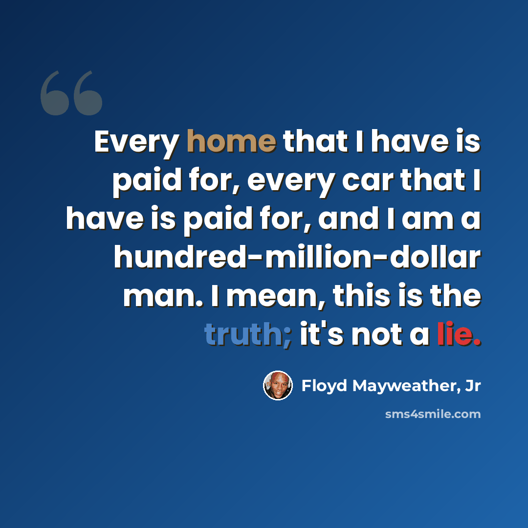 “Every home that I have is paid for, every car that I have is paid for, and I am a hundred-million-dollar man. I mean, this is the truth; it's not a lie.” quote by Floyd Mayweather, Jr
