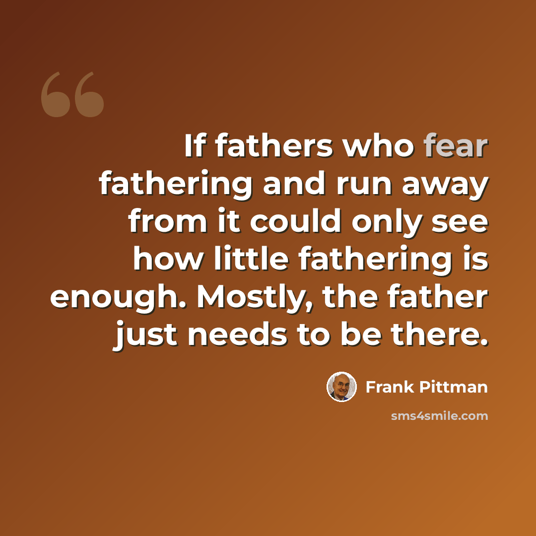 “If fathers who fear fathering and run away from it could only see how little fathering is enough. Mostly, the father just needs to be there.” quote by Frank Pittman