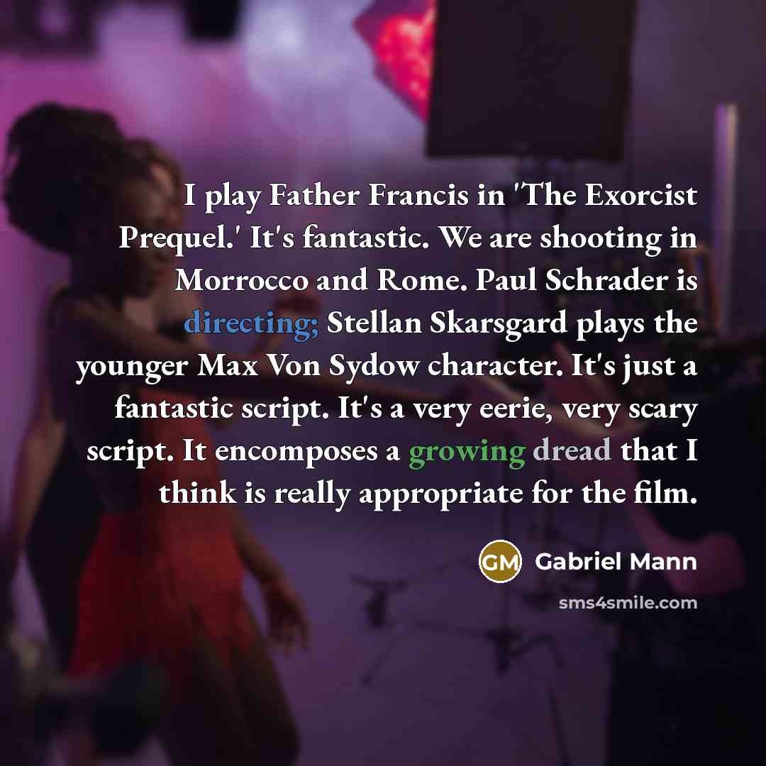 “I play Father Francis in 'The Exorcist Prequel.' It's fantastic. We are shooting in Morrocco and Rome. Paul Schrader is directing; Stellan Skarsgard plays the younger Max Von Sydow character. It's just a fantastic script. It's a very eerie, very scary script. It encomposes a growing dread that I…” quote by Gabriel Mann