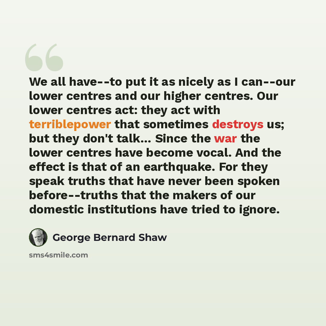“We all have--to put it as nicely as I can--our lower centres and our higher centres. Our lower centres act: they act with terriblepower that sometimes destroys us; but they don't talk… Since the war the lower centres have become vocal. And the effect is that of an earthquake. For they speak truths…” quote by George Bernard Shaw
