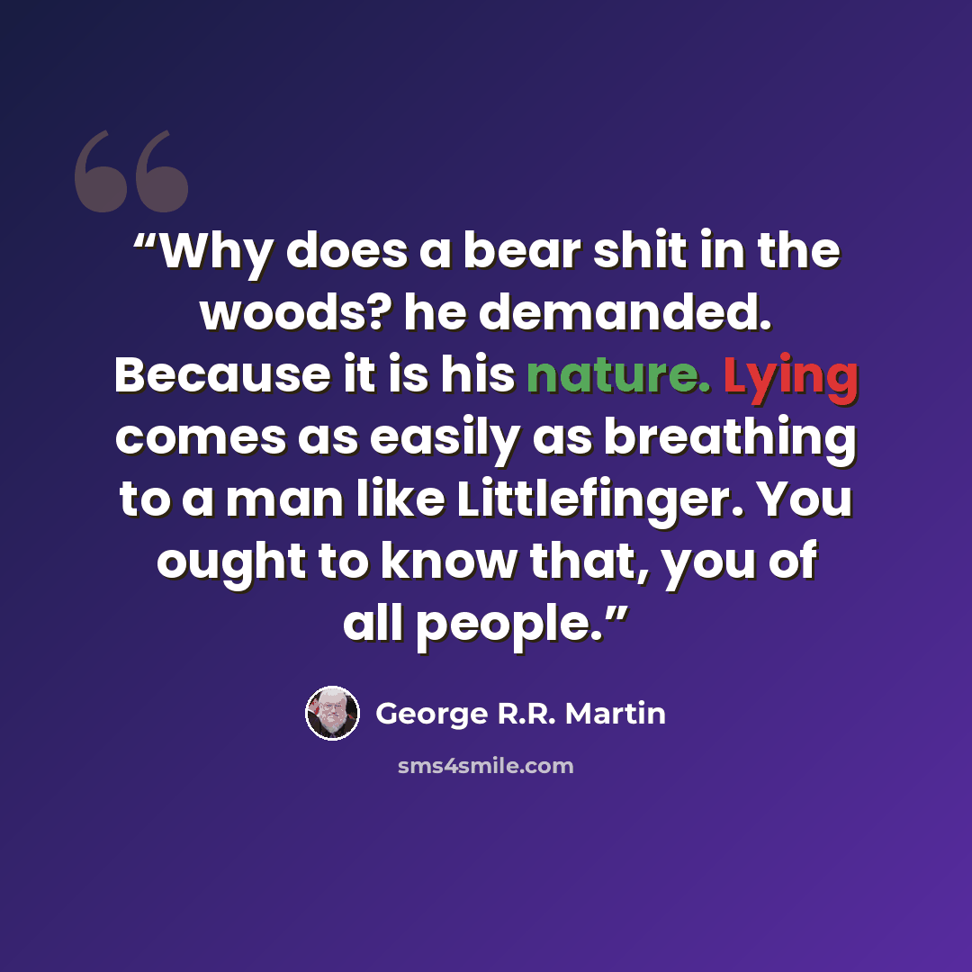 “Why does a bear shit in the woods? he demanded. Because it is his nature. Lying comes as easily as breathing to a man like Littlefinger. You ought to know that, you of all people.” quote by George R.R. Martin