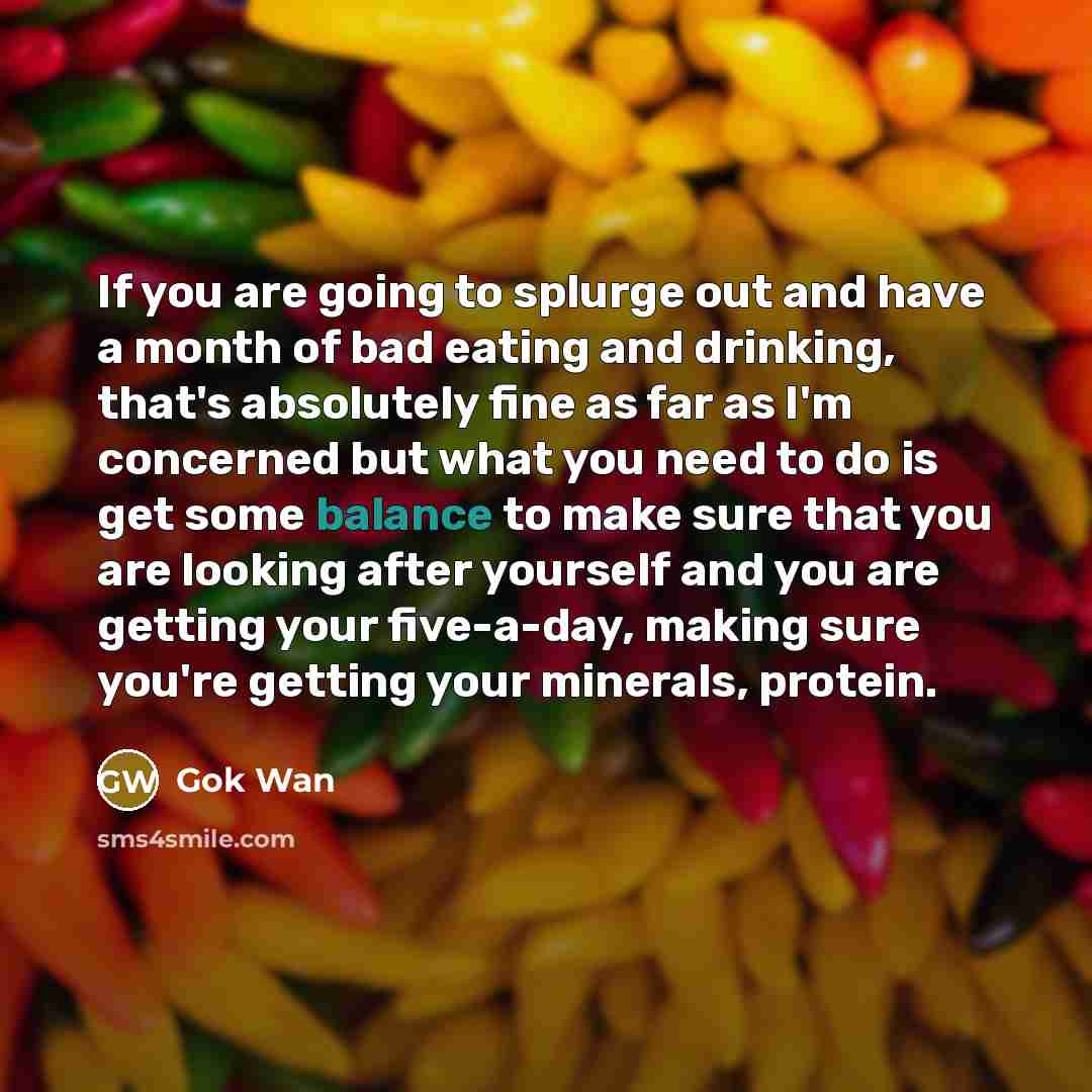 “If you are going to splurge out and have a month of bad eating and drinking, that's absolutely fine as far as I'm concerned but what you need to do is get some balance to make sure that you are looking after yourself and you are getting your five-a-day, making sure you're getting your minerals…” quote by Gok Wan