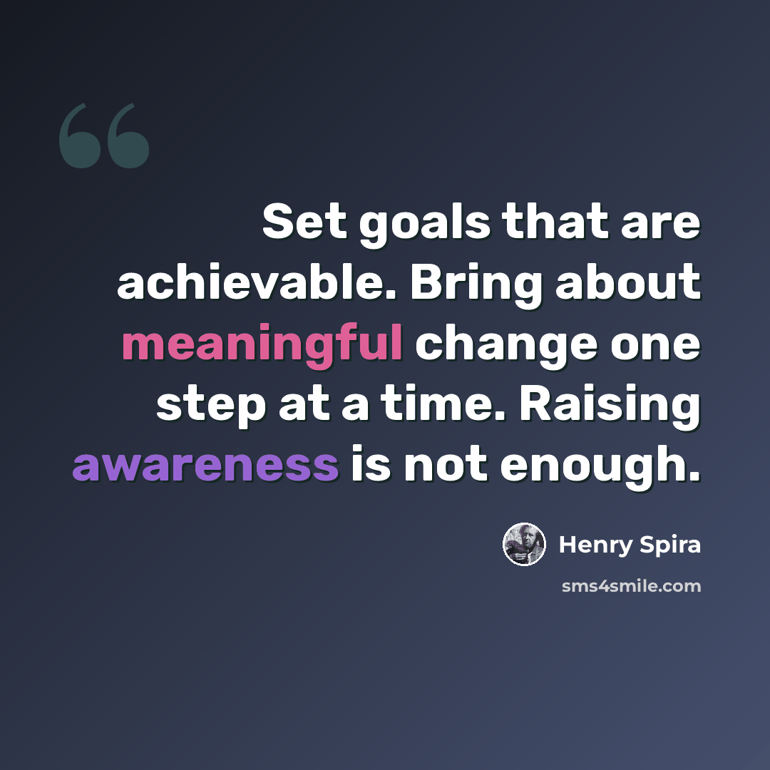 “Set goals that are achievable. Bring about meaningful change one step at a time. Raising awareness is not enough.” quote by Henry Spira