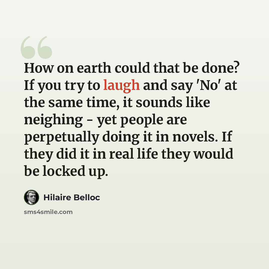 “How on earth could that be done? If you try to laugh and say 'No' at the same time, it sounds like neighing - yet people are perpetually doing it in novels. If they did it in real life they would be locked up.” quote by Hilaire Belloc