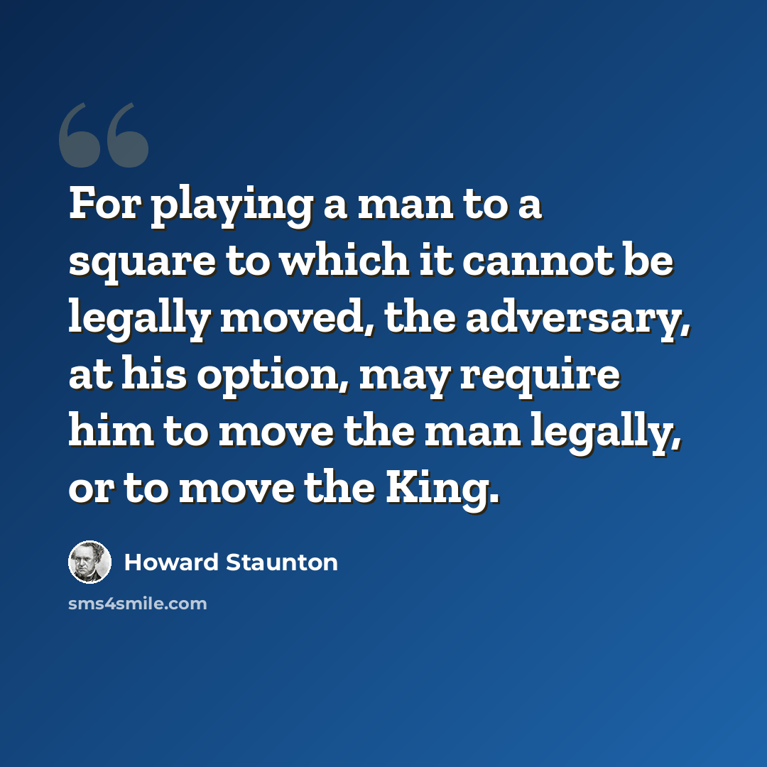“For playing a man to a square to which it cannot be legally moved, the adversary, at his option, may require him to move the man legally, or to move the King.” quote by Howard Staunton