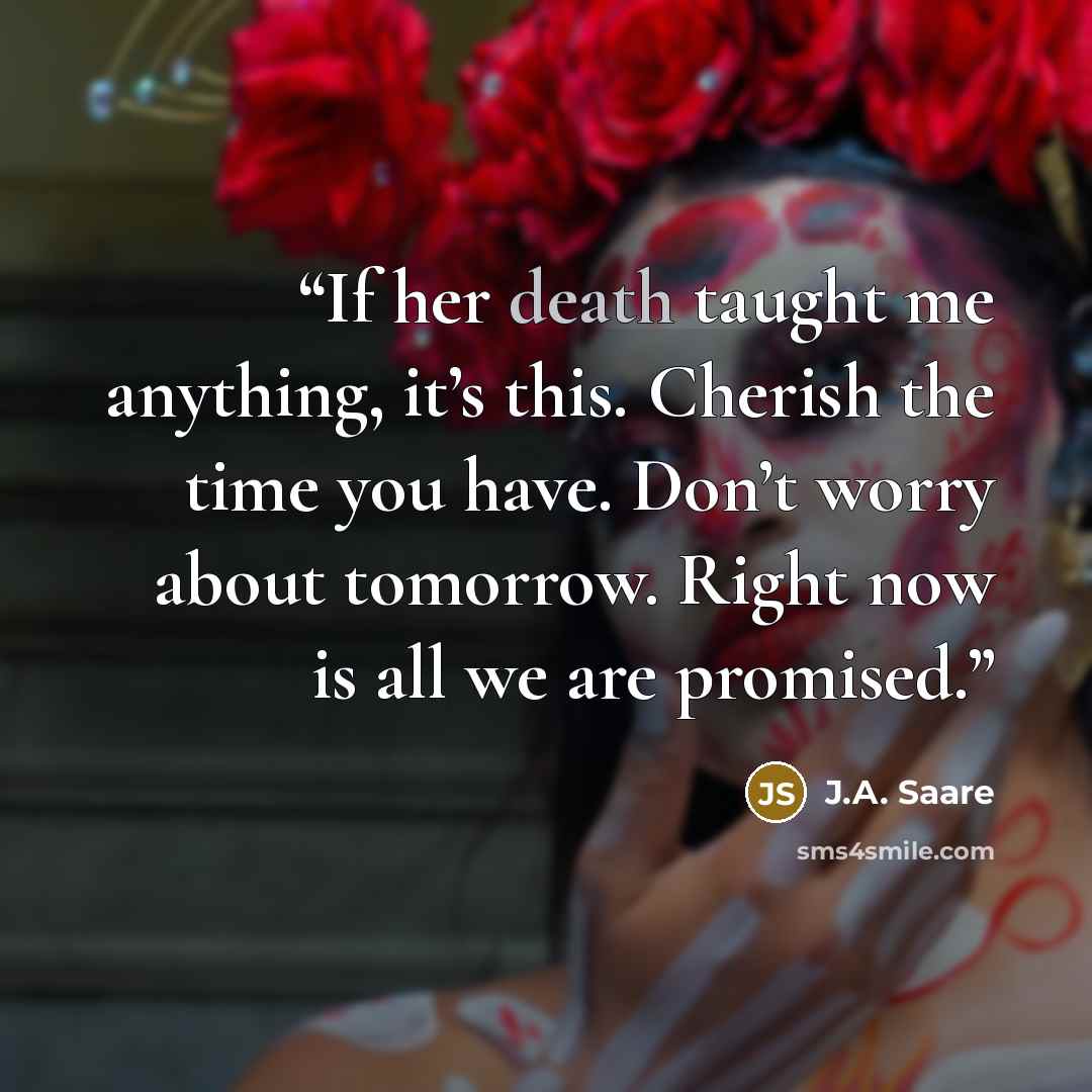 “If her death taught me anything, it’s this. Cherish the time you have. Don’t worry about tomorrow. Right now is all we are promised.” quote by J.A. Saare