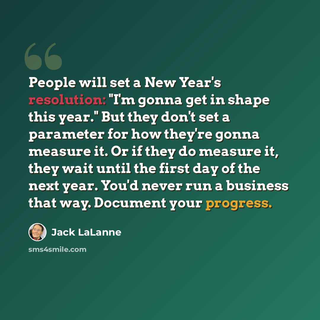 “People will set a New Year's resolution: "I'm gonna get in shape this year." But they don't set a parameter for how they're gonna measure it. Or if they do measure it, they wait until the first day of the next year. You'd never run a business that way. Document your progress.” quote by Jack LaLanne