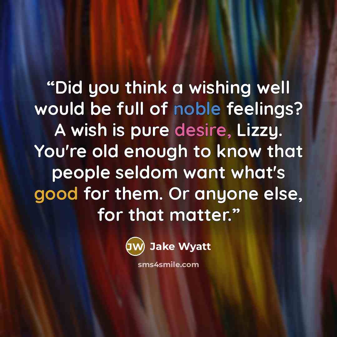 “Did you think a wishing well would be full of noble feelings? A wish is pure desire, Lizzy. You're old enough to know that people seldom want what's good for them. Or anyone else, for that matter.” quote by Jake Wyatt