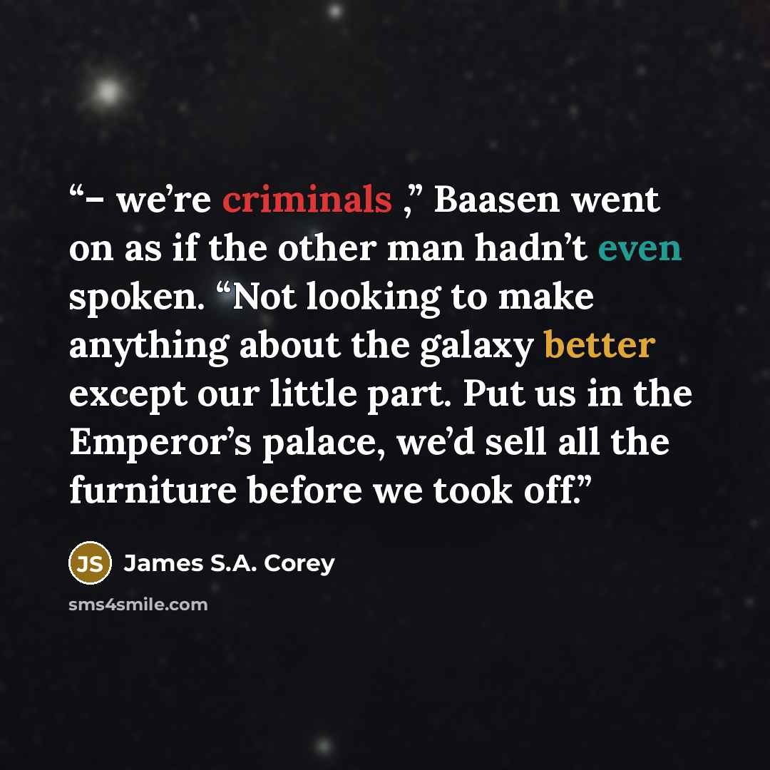 “– we’re criminals ,” Baasen went on as if the other man hadn’t even spoken. “Not looking to make anything about the galaxy better except our little part. Put us in the Emperor’s palace, we’d sell all the furniture before we took off.” quote by James S.A. Corey