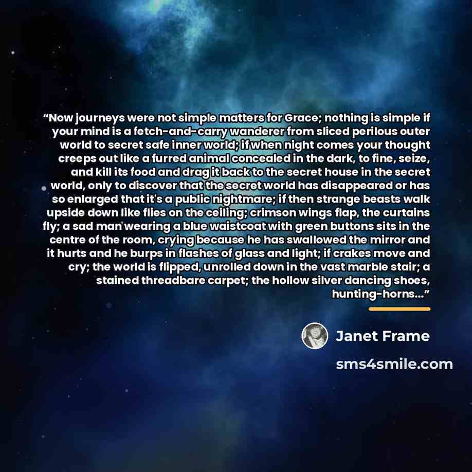 “Now journeys were not simple matters for Grace; nothing is simple if your mind is a fetch-and-carry wanderer from sliced perilous outer world to secret safe inner world; if when night comes your thought creeps out like a furred animal concealed in the dark, to fine, seize, and kill its food and…” quote by Janet Frame