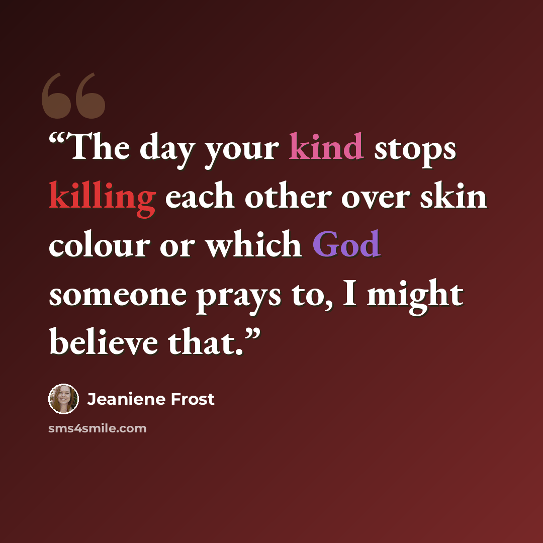 “The day your kind stops killing each other over skin colour or which God someone prays to, I might believe that.” quote by Jeaniene Frost