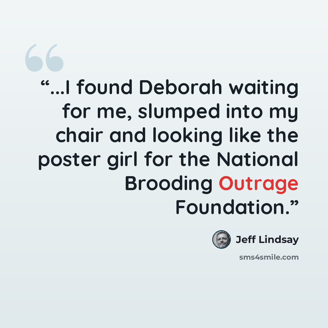 “...I found Deborah waiting for me, slumped into my chair and looking like the poster girl for the National Brooding Outrage Foundation.” quote by Jeff Lindsay