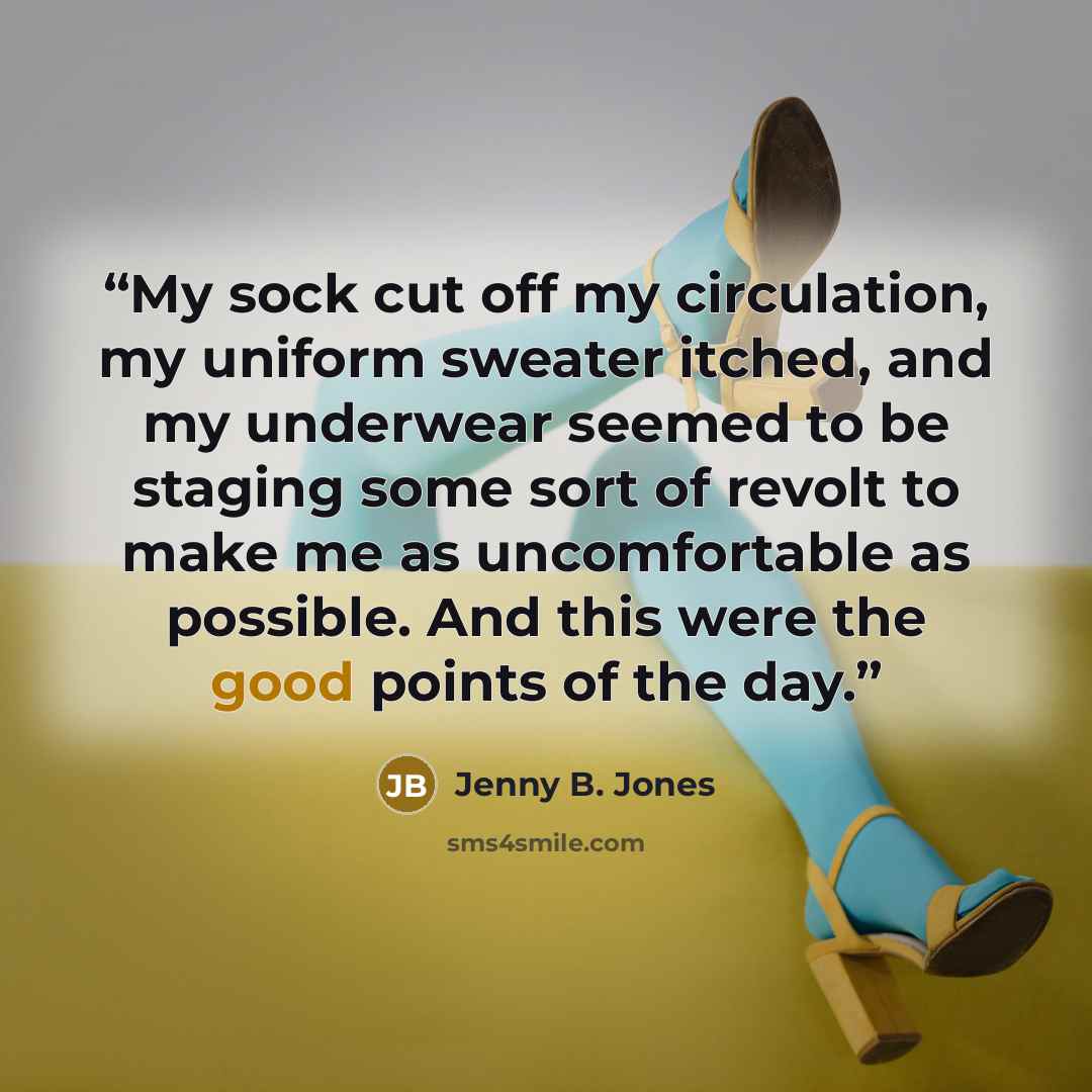 “My sock cut off my circulation, my uniform sweater itched, and my underwear seemed to be staging some sort of revolt to make me as uncomfortable as possible. And this were the good points of the day.” quote by Jenny B. Jones