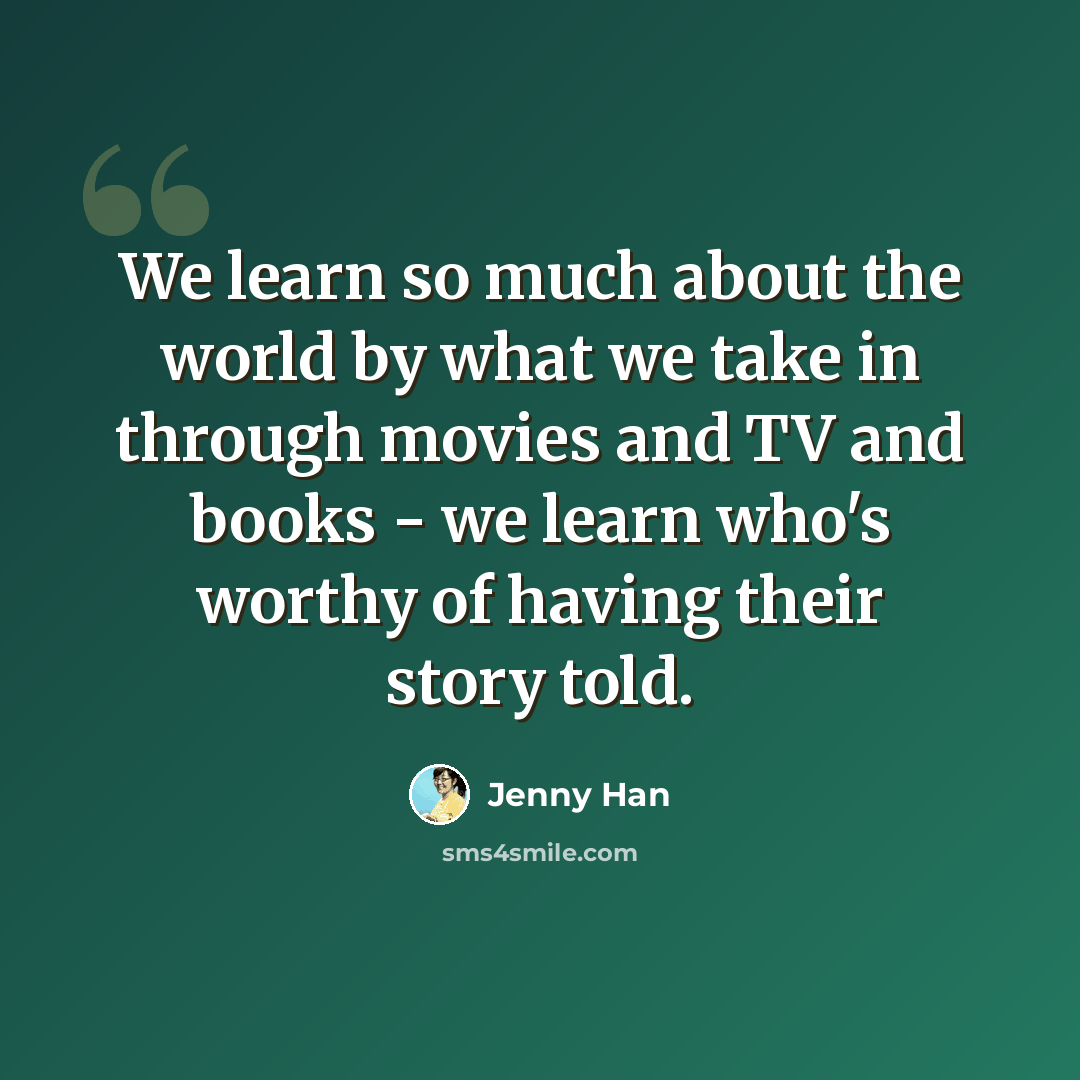 “We learn so much about the world by what we take in through movies and TV and books - we learn who's worthy of having their story told.” quote by Jenny Han
