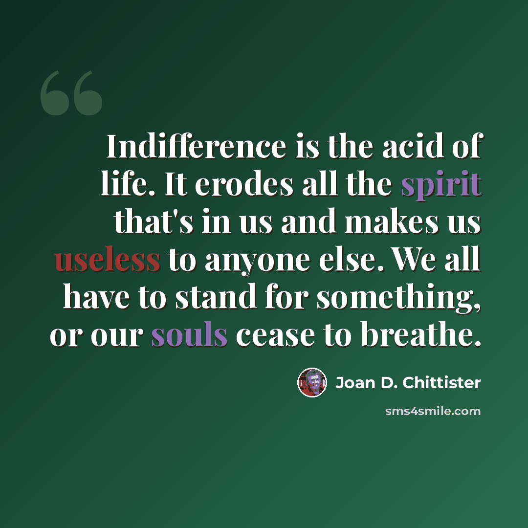 “Indifference is the acid of life. It erodes all the spirit that's in us and makes us useless to anyone else. We all have to stand for something, or our souls cease to breathe.” quote by Joan D. Chittister