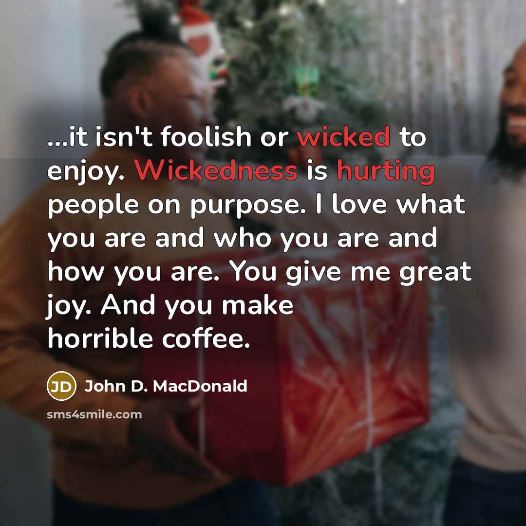 “...it isn't foolish or wicked to enjoy. Wickedness is hurting people on purpose. I love what you are and who you are and how you are. You give me great joy. And you make horrible coffee.” quote by John D. MacDonald