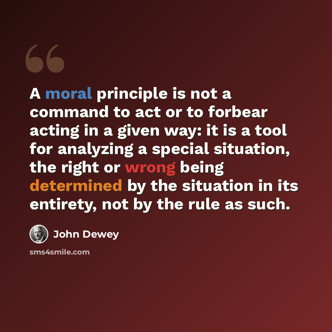 “A moral principle is not a command to act or to forbear acting in a given way: it is a tool for analyzing a special situation, the right or wrong being determined by the situation in its entirety, not by the rule as such.” quote by John Dewey