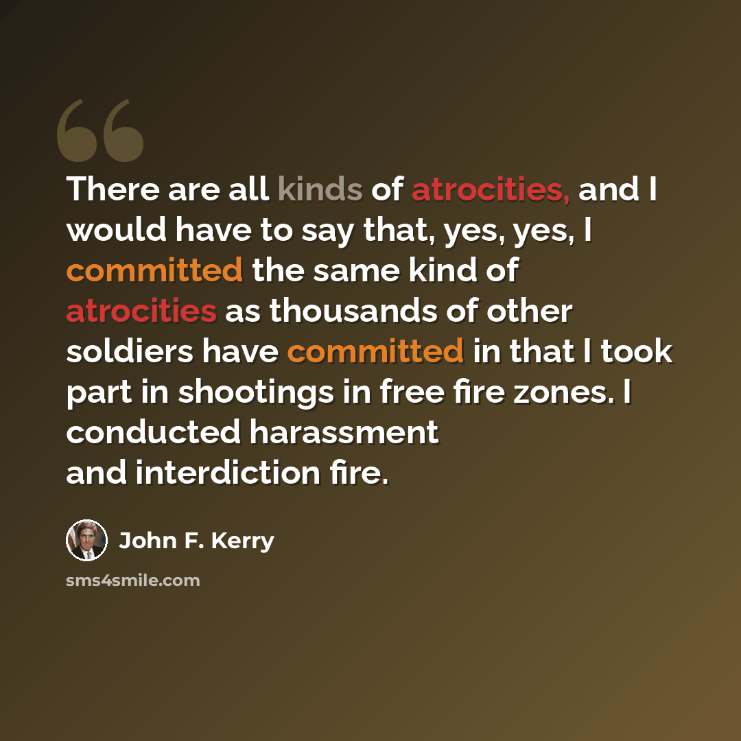 “There are all kinds of atrocities, and I would have to say that, yes, yes, I committed the same kind of atrocities as thousands of other soldiers have committed in that I took part in shootings in free fire zones. I conducted harassment and interdiction fire.” quote by John F. Kerry